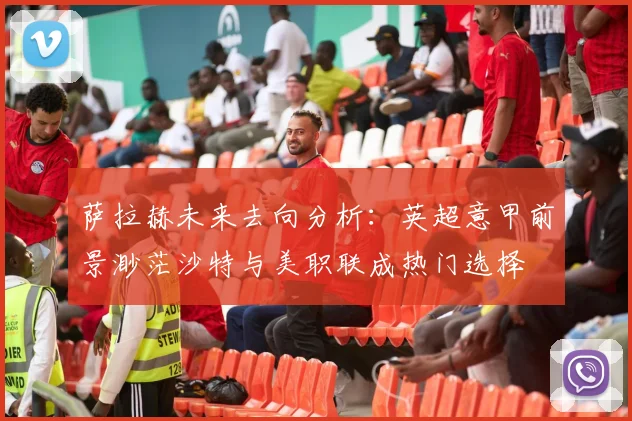 萨拉赫未来去向分析：英超意甲前景渺茫沙特与美职联成热门选择