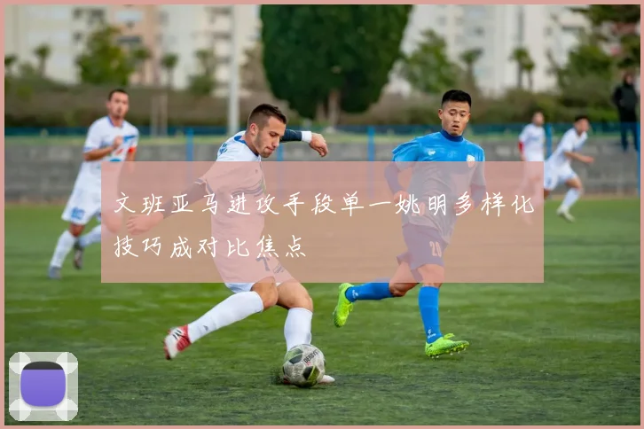 文班亚马进攻手段单一姚明多样化技巧成对比焦点