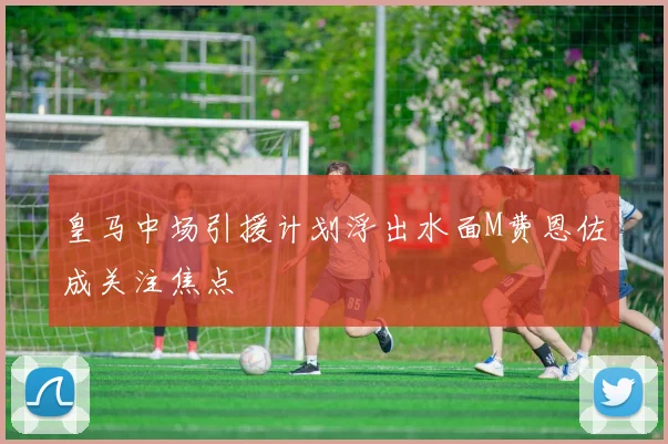 皇马中场引援计划浮出水面M费恩佐成关注焦点