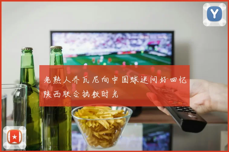 老熟人乔瓦尼向中国球迷问好回忆陕西联合执教时光
