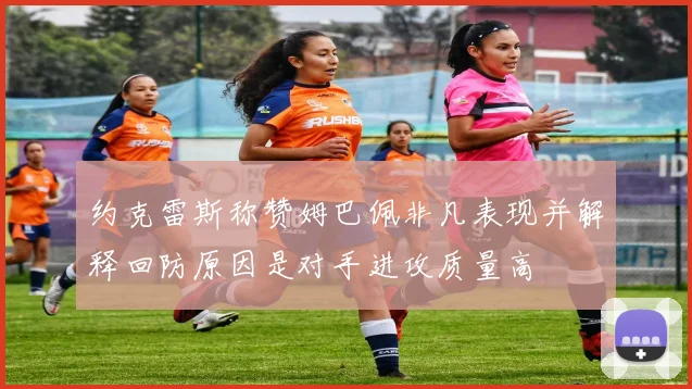 约克雷斯称赞姆巴佩非凡表现并解释回防原因是对手进攻质量高