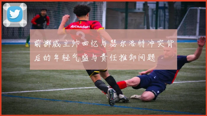 前挪威主帅回忆与瑟尔洛特冲突背后的年轻气盛与责任推卸问题