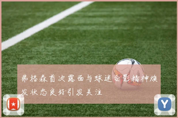 弗格森首次露面与球迷合影精神焕发状态良好引发关注