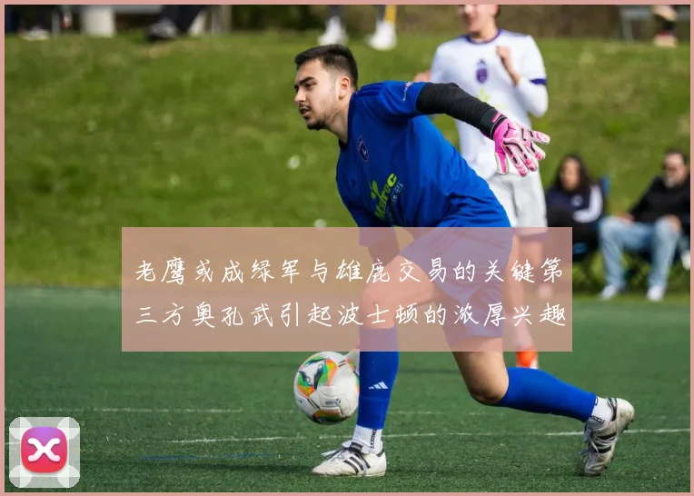 老鹰或成绿军与雄鹿交易的关键第三方奥孔武引起波士顿的浓厚兴趣
