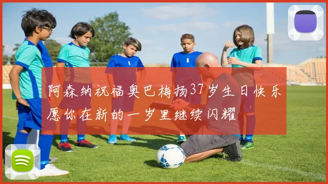 阿森纳祝福奥巴梅扬37岁生日快乐愿你在新的一岁里继续闪耀