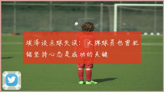 埃泽谈点球失误：大牌球员也曾犯错坚持心态是成功的关键