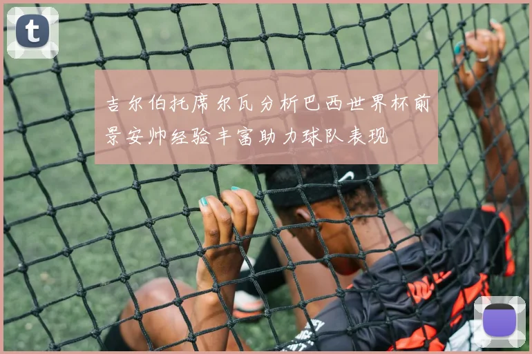 吉尔伯托席尔瓦分析巴西世界杯前景安帅经验丰富助力球队表现
