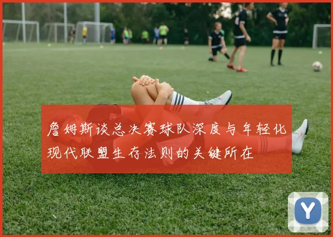 詹姆斯谈总决赛球队深度与年轻化现代联盟生存法则的关键所在